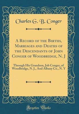 A Record of the Births, Marriages and Deaths of the Descendants of John Conger of Woodbridge, N. J: Through His Grandson, Job Conger, of Woodbridge, N. J., and Albany Co., N. y (Classic Reprint) - Conger, Charles G B