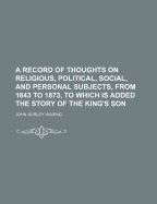 A Record of Thoughts on Religious, Political, Social, and Personal Subjects, from 1843 to 1873, to Which Is Added the Story of the King's Son - Waring, John Burley