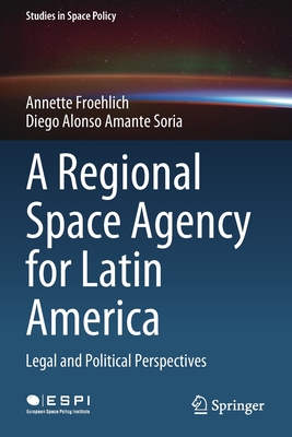 A Regional Space Agency for Latin America: Legal and Political Perspectives - Froehlich, Annette, and Amante Soria, Diego Alonso