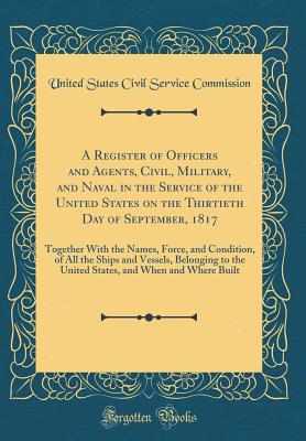 A Register of Officers and Agents, Civil, Military, and Naval in the Service of the United States on the Thirtieth Day of September, 1817: Together with the Names, Force, and Condition, of All the Ships and Vessels, Belonging to the United States, and Whe - Commission, United States Civil Service