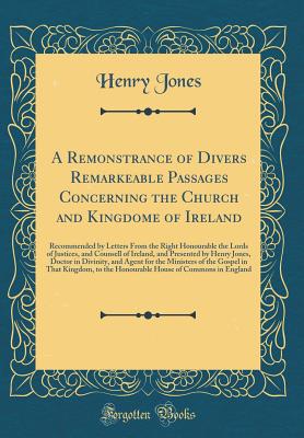 A Remonstrance of Divers Remarkeable Passages Concerning the Church and Kingdome of Ireland: Recommended by Letters from the Right Honourable the Lords of Justices, and Counsell of Ireland, and Presented by Henry Jones, Doctor in Divinity, and Agent for T - Jones, Henry, Sir