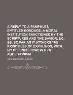 A Reply to a Pamphlet, Entitled Bondage, a Moral Institution Sanctioned by the Scriptures and the Savior, &C. &S. So Far as It Attacks the Principles of Expulsion, with No Defence However of Abolitionism