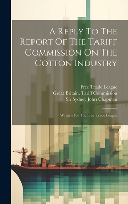 A Reply To The Report Of The Tariff Commission On The Cotton Industry: Written For The Free Trade League - Sir Sydney John Chapman (Creator), and Great Britain Tariff Commission (Creator), and Free Trade League (Creator)