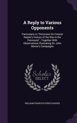 A Reply to Various Opponents: Particularly to "Strictures On Colonel Napier's History of the War in the Peninsula"; Together With Observations Illustrating Sir John Moore's Campaigns - Napier, William Francis Patrick, Sir