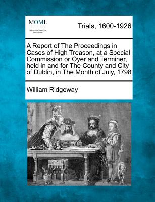 A Report of the Proceedings in Cases of High Treason, at a Special Commission or Oyer and Terminer, Held in and for the County and City of Dublin, in the Month of July, 1798 - Ridgeway, William