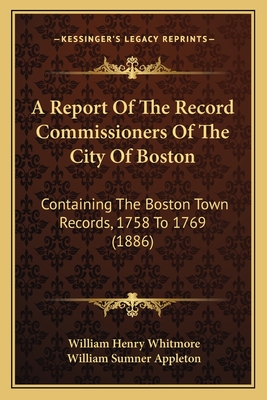 A Report Of The Record Commissioners Of The City Of Boston: Containing The Boston Town Records, 1758 To 1769 (1886) - Whitmore, William Henry, and Appleton, William Sumner