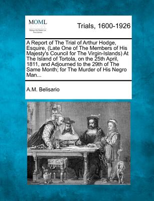 A Report of the Trial of Arthur Hodge, Esquire, (Late One of the Members of His Majesty's Council for the Virgin-Islands) at the Island of Tortola, on the 25th April, 1811, and Adjourned to the 29th of the Same Month; For the Murder of His Negro Man... - Belisario, A M