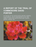 A Report of the Trial of Commodore David Porter: of the Navy of the United States, Before a General Court Martial, Held at Washington, in July, 1825