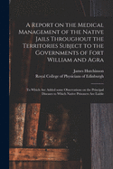 A Report on the Medical Management of the Native Jails Throughout the Territories Subject to the Governments of Fort William and Agra: to Which Are Added Some Observations on the Principal Diseases to Which Native Prisoners Are Liable