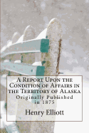 A Report Upon the Condition of Affairs in the Territory of Alaska: Originally Published in 1875 - Elliott, Henry W, and Mack, Maggie (Prepared for publication by)