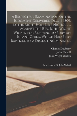 A Respectful Examination of the Judgment Delivered Dec. 11, 1809, by the Right Hon. Sir J. Nicholl ... Against the Rev. John Wight Wickes, for Refusing to Bury an Infant Child, Which Had Been Baptized by a Dissenting Minister: in a Letter to Sir John... - Daubeny, Charles 1745-1827, and Nicholl, John 1759-1838, and Wickes, John Wight