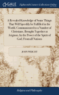 A Revealed Knowledge of Some Things That Will Speedily be Fulfilled in the World, Communicated to a Number of Christians, Brought Together at Avignon, by the Power of the Spirit of God, From all Nations: ... by John Wright,