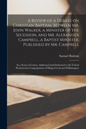 A Review of a Debate on Christian Baptism, Between Mr. John Walker, a Minister of the Secession, and Mr. Alexander Campbell, a Baptist Minister, Published by Mr. Campbell: In a Series of Letters, Addressed and Dedicated to the United Presbyterian Congrega