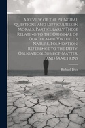 A Review of the Principal Questions and Difficulties in Morals, Particularly Those Relating to the Original of our Ideas of Virtue, its Nature, Foundation, Reference to the Deity, Obligation, Subject-matter, and Sanctions