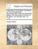 A Revisal of the English Translation of the Old Testament Recommended. a Sermon Preached Before the University of Oxford, at St. Mary's, on Sunday, Nov. 15, 1778 - White, Joseph (Creator)