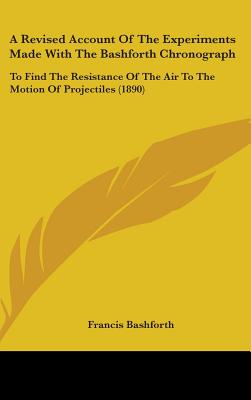 A Revised Account Of The Experiments Made With The Bashforth Chronograph: To Find The Resistance Of The Air To The Motion Of Projectiles (1890) - Bashforth, Francis