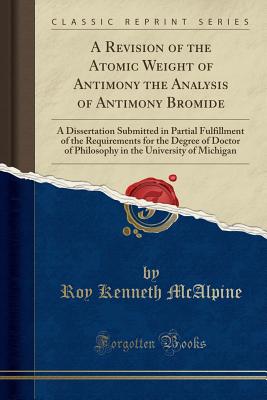 A Revision of the Atomic Weight of Antimony the Analysis of Antimony Bromide: A Dissertation Submitted in Partial Fulfillment of the Requirements for the Degree of Doctor of Philosophy in the University of Michigan (Classic Reprint) - McAlpine, Roy Kenneth