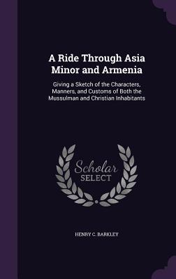 A Ride Through Asia Minor and Armenia: Giving a Sketch of the Characters, Manners, and Customs of Both the Mussulman and Christian Inhabitants - Barkley, Henry C