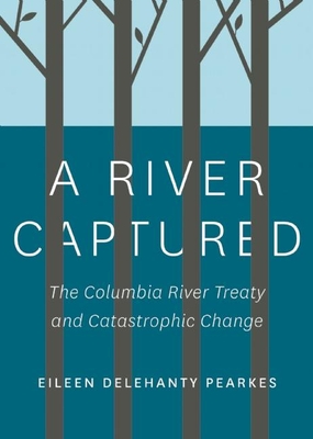 A River Captured: The Columbia River Treaty and Catastrophic Change - Pearkes, Eileen Delehanty