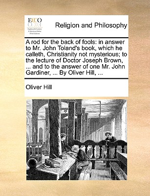 A Rod for the Back of Fools: In Answer to Mr. John Toland's Book, Which He Calleth, Christianity Not Mysterious; To the Lecture of Doctor Joseph Brown, ... and to the Answer of One Mr. John Gardiner, ... by Oliver Hill, ... - Hill, Oliver