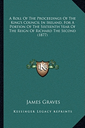 A Roll Of The Proceedings Of The King's Council In Ireland, For A Portion Of The Sixteenth Year Of The Reign Of Richard The Second (1877) - Graves, James (Editor)