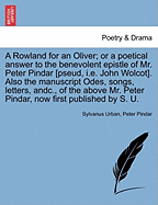 A Rowland for an Oliver; Or a Poetical Answer to the Benevolent Epistle of Mr. Peter Pindar [pseud, i.e. John Wolcot]. Also the Manuscript Odes, Songs, Letters, Andc., of the Above Mr. Peter Pindar, Now First Published by S. U.