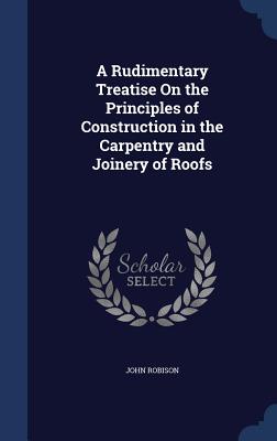 A Rudimentary Treatise On the Principles of Construction in the Carpentry and Joinery of Roofs - Robison, John