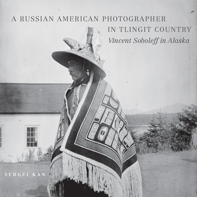 A Russian American Photographer in Tlingit Country: Vincent Soboleff in Alaska Volume 10 - Kan, Sergei