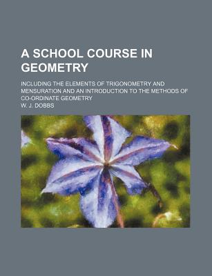 A School Course in Geometry: Including the Elements of Trigonometry and Mensuration and an Introduction to the Methods of Co-Ordinate Geometry - Dobbs, W J