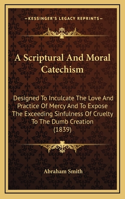 A Scriptural and Moral Catechism: Designed to Inculcate the Love and Practice of Mercy and to Expose the Exceeding Sinfulness of Cruelty to the Dumb Creation (1839) - Smith, Abraham