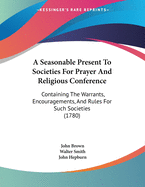 A Seasonable Present to Societies for Prayer and Religious Conference: Containing the Warrants, Encouragements, and Rules for Such Societies