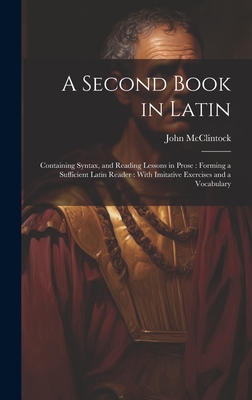 A Second Book in Latin: Containing Syntax, and Reading Lessons in Prose: Forming a Sufficient Latin Reader: With Imitative Exercises and a Vocabulary - McClintock, John