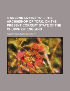 A Second Letter to ... the Archbishop of York, on the Present Corrupt State of the Church of England