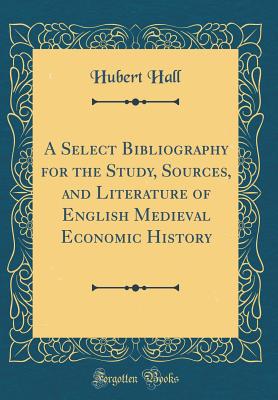 A Select Bibliography for the Study, Sources, and Literature of English Medieval Economic History (Classic Reprint) - Hall, Hubert