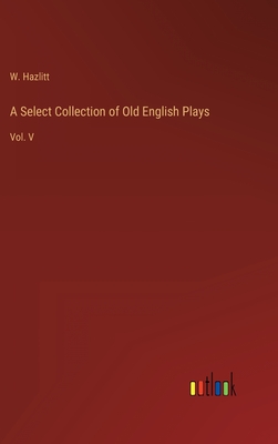 A Select Collection of Old English Plays: Vol. V - Hazlitt, W