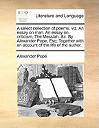 A Select Collection of Poems, Viz. an Essay on Man, an Essay on Criticism, the Messiah, &c. by Alexander Pope, Esq; Together with an Account of the Life of the Author