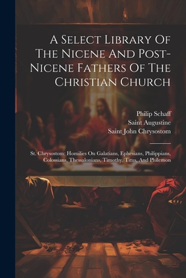 A Select Library Of The Nicene And Post-nicene Fathers Of The Christian Church: St. Chrysostom: Homilies On Galatians, Ephesians, Philippians, Colossians, Thessalonians, Timothy, Titus, And Philemon - Saint Augustine (Bishop of Hippo ) (Creator), and Saint John Chrysostom (Creator), and Schaff, Philip