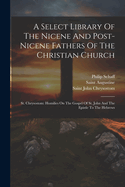 A Select Library Of The Nicene And Post-nicene Fathers Of The Christian Church: St. Chrysostom: Homilies On The Gospel Of St. John And The Epistle To The Hebrews