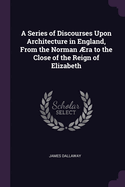 A Series of Discourses Upon Architecture in England, From the Norman ?ra to the Close of the Reign of Elizabeth