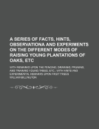 A Series of Facts, Hints, Observationa and Experiments on the Different Modes of Raising Young Plantations of Oaks, Etc: With Remarks Upon the Fencing, Draining, Pruning, and Training Young Trees, Etc.; With Hints and Experimental Remarks Upon Fruit Trees