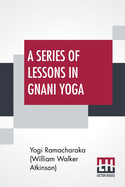 A Series Of Lessons In Gnani Yoga: The Yoga Of Wisdom By Yogi Ramacharaka (William Walker Atkinson)