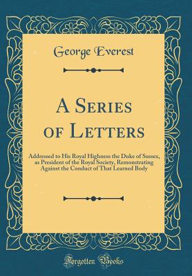 A Series of Letters: Addressed to His Royal Highness the Duke of Sussex, as President of the Royal Society, Remonstrating Against the Conduct of That Learned Body (Classic Reprint) - Everest, George, Sir