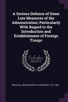 A Serious Defence of Some Late Measures of the Adminstration; Particularly With Regard to the Introduction and Establishment of Foreign Troops - Douglas, John Bishop of Salisbury 1721- (Creator)