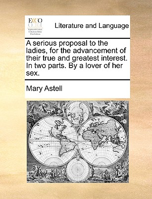 A Serious Proposal to the Ladies, for the Advancement of Their True and Greatest Interest. in Two Parts. by a Lover of Her Sex. - Astell, Mary