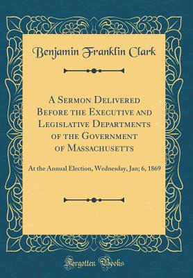 A Sermon Delivered Before the Executive and Legislative Departments of the Government of Massachusetts: At the Annual Election, Wednesday, Jan; 6, 1869 (Classic Reprint) - Clark, Benjamin Franklin