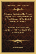 A Sermon Exhibiting The Present Dangers And Consequent Duties Of The Citizens Of The United States Of America: Delivered At Charlestown, April 25, 1799, The Day Of The National Fast