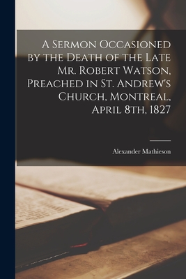 A Sermon Occasioned by the Death of the Late Mr. Robert Watson, Preached in St. Andrew's Church, Montreal, April 8th, 1827 [microform] - Mathieson, Alexander 1795-1870