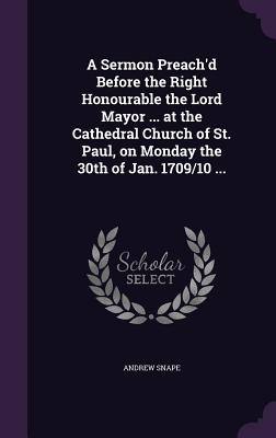 A Sermon Preach'd Before the Right Honourable the Lord Mayor ... at the Cathedral Church of St. Paul, on Monday the 30th of Jan. 1709/10 ... - Snape, Andrew