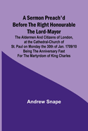 A sermon preach'd before the Right Honourable the Lord-Mayor: the aldermen and citizens of London, at the Cathedral-Church of St. Paul on Monday the 30th of Jan. 1709/10 being the anniversary fast for the Martyrdom of King Charles