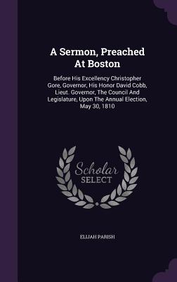 A Sermon, Preached At Boston: Before His Excellency Christopher Gore, Governor, His Honor David Cobb, Lieut. Governor, The Council And Legislature, Upon The Annual Election, May 30, 1810 - Parish, Elijah